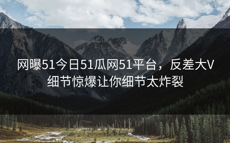 网曝51今日51瓜网51平台，反差大V细节惊爆让你细节太炸裂