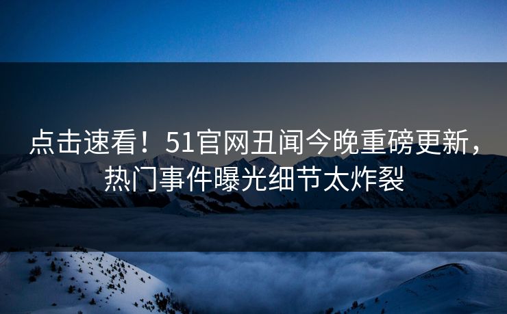 点击速看！51官网丑闻今晚重磅更新，热门事件曝光细节太炸裂