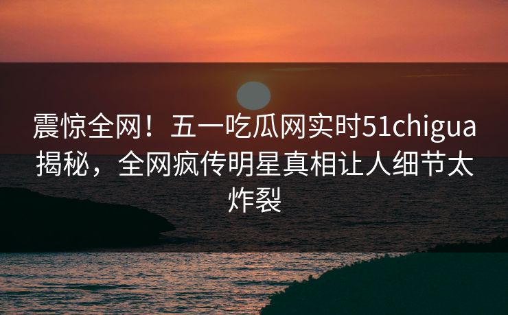 震惊全网！五一吃瓜网实时51chigua揭秘，全网疯传明星真相让人细节太炸裂
