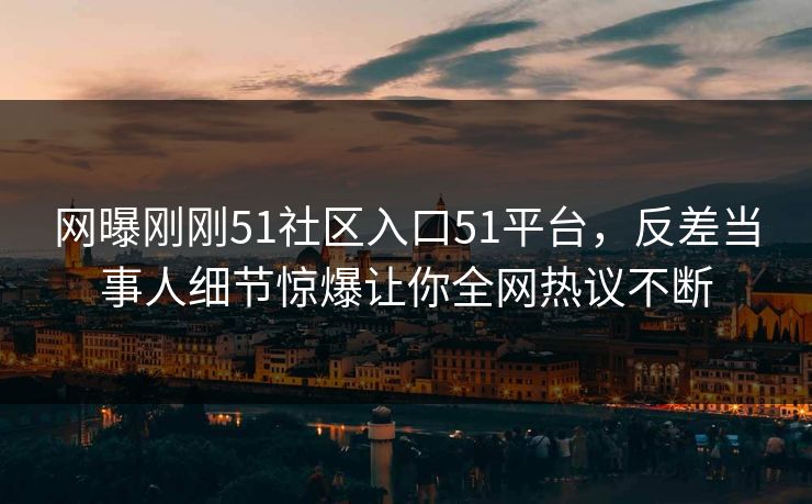 网曝刚刚51社区入口51平台，反差当事人细节惊爆让你全网热议不断