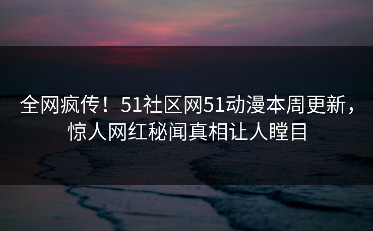 全网疯传！51社区网51动漫本周更新，惊人网红秘闻真相让人瞠目