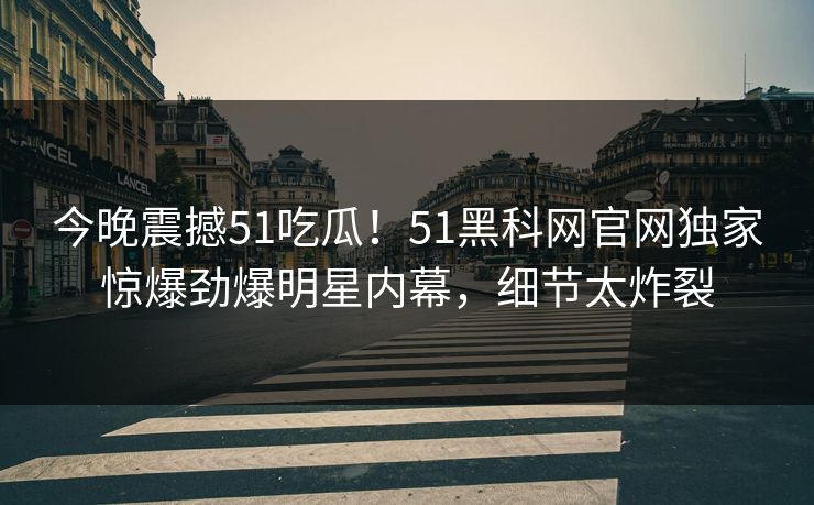 今晚震撼51吃瓜！51黑科网官网独家惊爆劲爆明星内幕，细节太炸裂