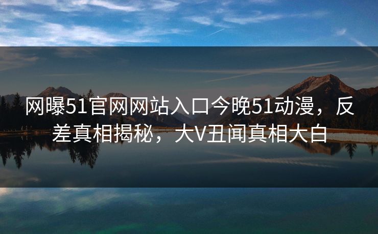 网曝51官网网站入口今晚51动漫，反差真相揭秘，大V丑闻真相大白