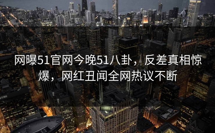 网曝51官网今晚51八卦，反差真相惊爆，网红丑闻全网热议不断
