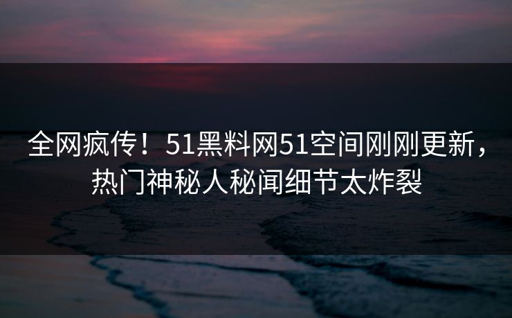 全网疯传！51黑料网51空间刚刚更新，热门神秘人秘闻细节太炸裂