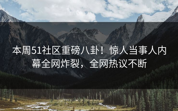 本周51社区重磅八卦！惊人当事人内幕全网炸裂，全网热议不断