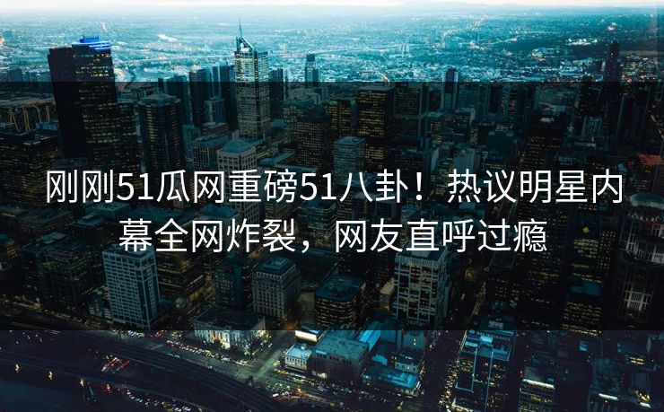 刚刚51瓜网重磅51八卦！热议明星内幕全网炸裂，网友直呼过瘾