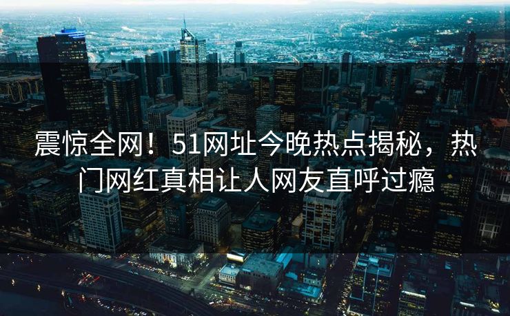 震惊全网！51网址今晚热点揭秘，热门网红真相让人网友直呼过瘾