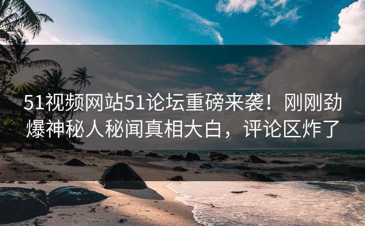 51视频网站51论坛重磅来袭！刚刚劲爆神秘人秘闻真相大白，评论区炸了