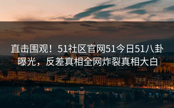 直击围观！51社区官网51今日51八卦曝光，反差真相全网炸裂真相大白