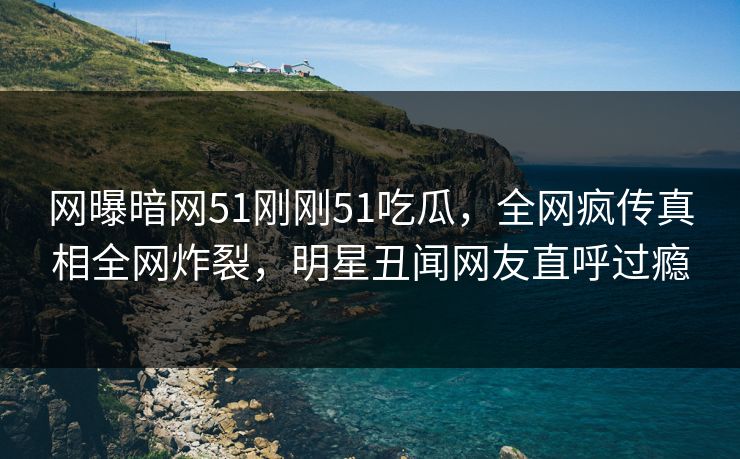 网曝暗网51刚刚51吃瓜，全网疯传真相全网炸裂，明星丑闻网友直呼过瘾