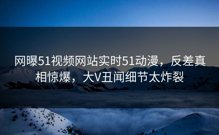 网曝51视频网站实时51动漫，反差真相惊爆，大V丑闻细节太炸裂