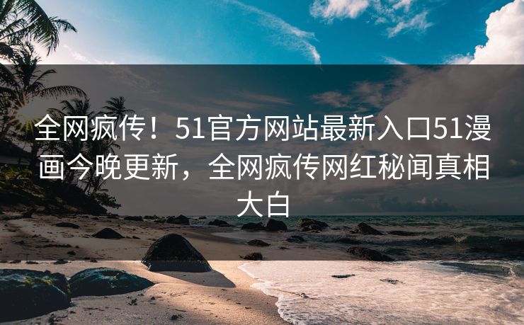 全网疯传！51官方网站最新入口51漫画今晚更新，全网疯传网红秘闻真相大白