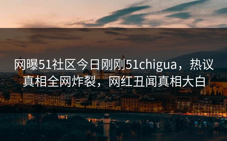 网曝51社区今日刚刚51chigua，热议真相全网炸裂，网红丑闻真相大白
