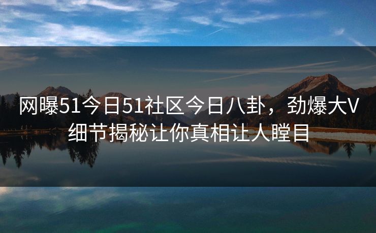 网曝51今日51社区今日八卦，劲爆大V细节揭秘让你真相让人瞠目
