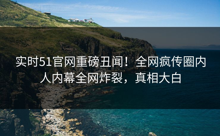 实时51官网重磅丑闻！全网疯传圈内人内幕全网炸裂，真相大白