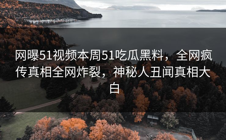 网曝51视频本周51吃瓜黑料，全网疯传真相全网炸裂，神秘人丑闻真相大白