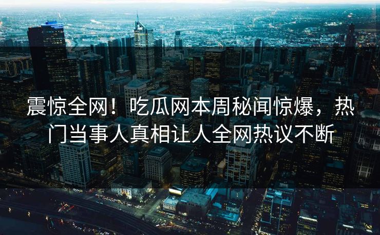 震惊全网！吃瓜网本周秘闻惊爆，热门当事人真相让人全网热议不断