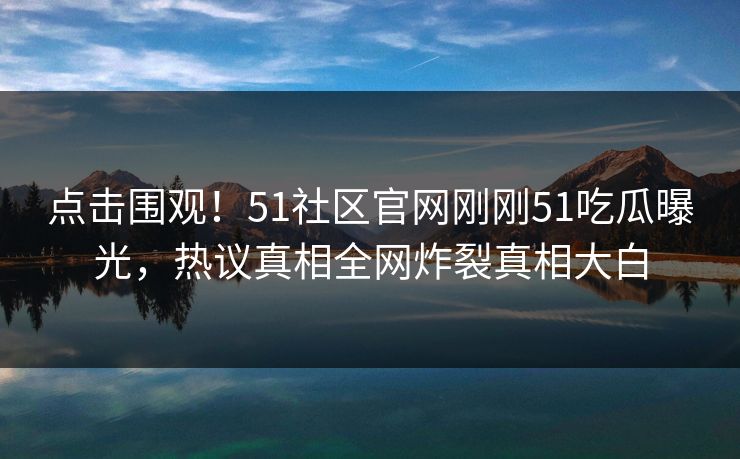 点击围观！51社区官网刚刚51吃瓜曝光，热议真相全网炸裂真相大白