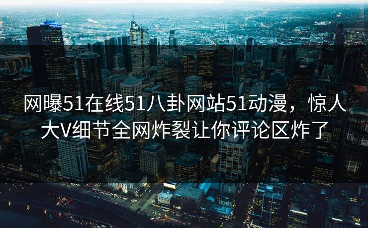 网曝51在线51八卦网站51动漫，惊人大V细节全网炸裂让你评论区炸了