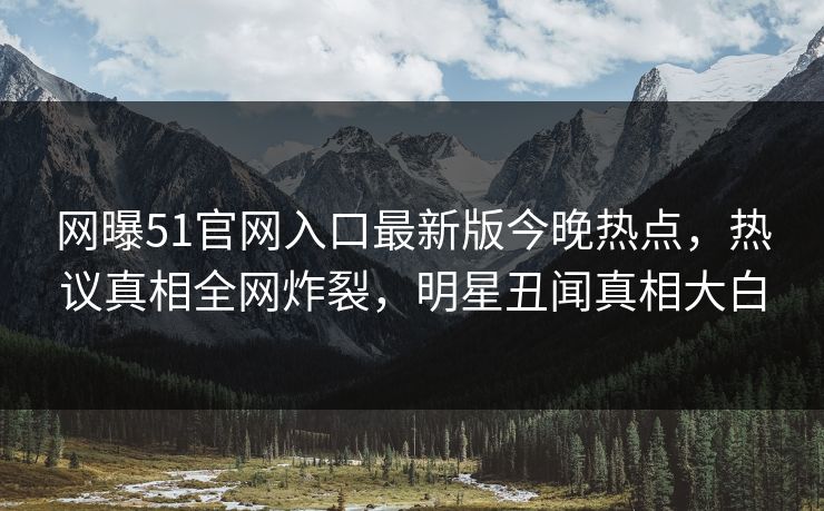 网曝51官网入口最新版今晚热点，热议真相全网炸裂，明星丑闻真相大白