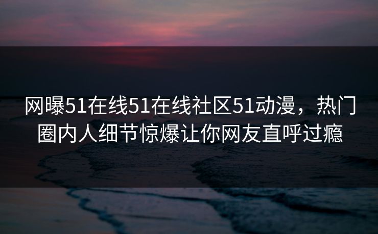 网曝51在线51在线社区51动漫，热门圈内人细节惊爆让你网友直呼过瘾