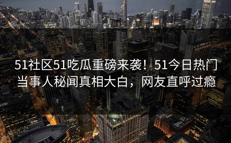 51社区51吃瓜重磅来袭！51今日热门当事人秘闻真相大白，网友直呼过瘾