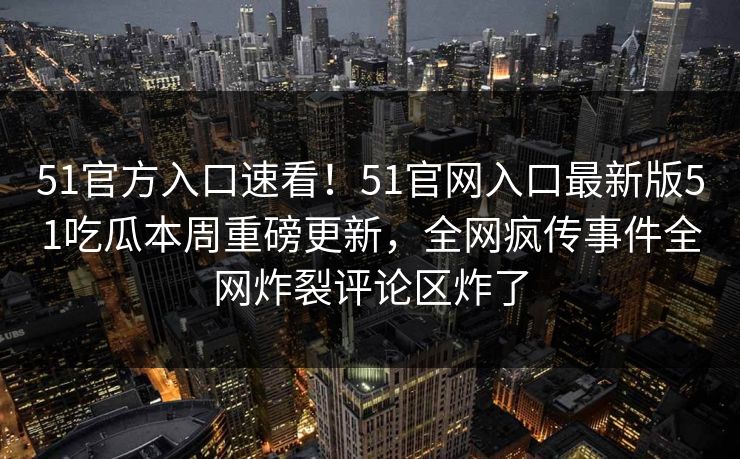 51官方入口速看！51官网入口最新版51吃瓜本周重磅更新，全网疯传事件全网炸裂评论区炸了