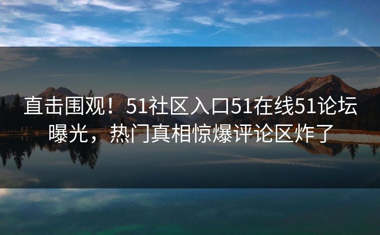 直击围观！51社区入口51在线51论坛曝光，热门真相惊爆评论区炸了