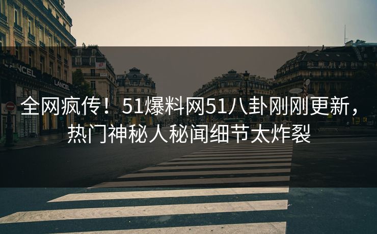 全网疯传！51爆料网51八卦刚刚更新，热门神秘人秘闻细节太炸裂