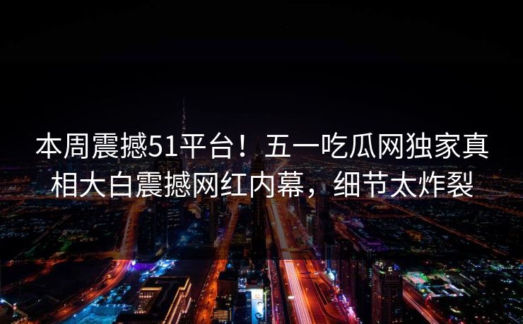 本周震撼51平台！五一吃瓜网独家真相大白震撼网红内幕，细节太炸裂