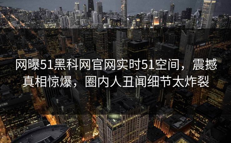 网曝51黑科网官网实时51空间，震撼真相惊爆，圈内人丑闻细节太炸裂