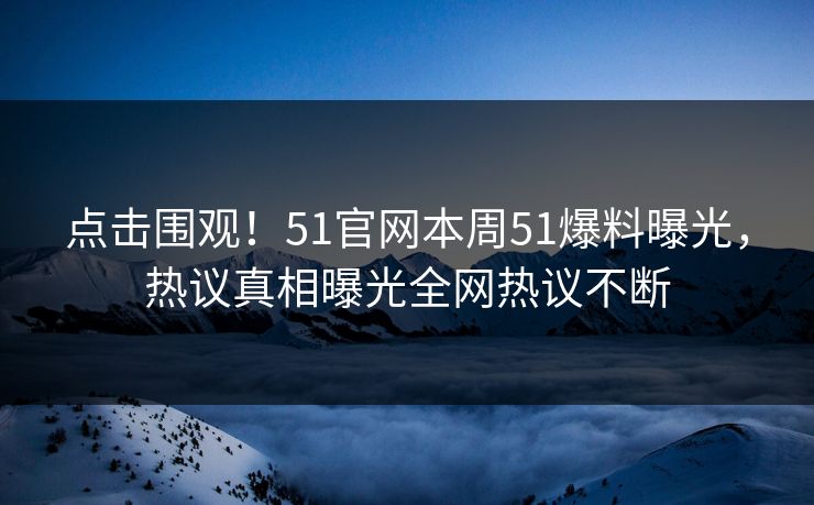 点击围观！51官网本周51爆料曝光，热议真相曝光全网热议不断