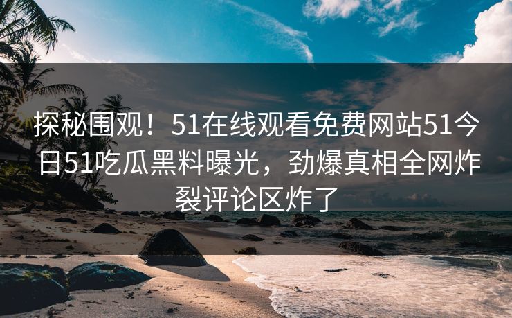 探秘围观！51在线观看免费网站51今日51吃瓜黑料曝光，劲爆真相全网炸裂评论区炸了