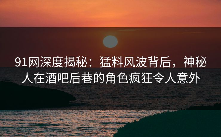91网深度揭秘：猛料风波背后，神秘人在酒吧后巷的角色疯狂令人意外