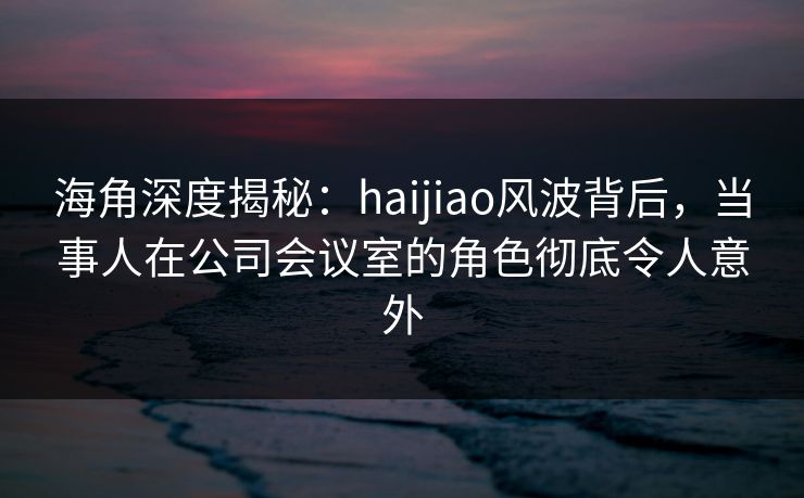 海角深度揭秘：haijiao风波背后，当事人在公司会议室的角色彻底令人意外