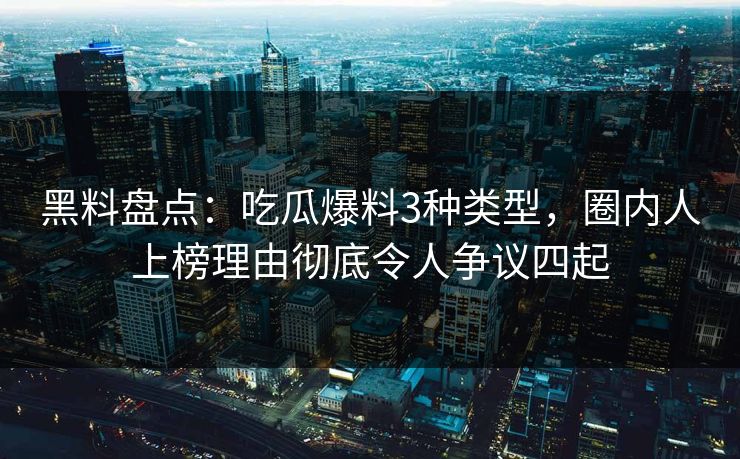 黑料盘点：吃瓜爆料3种类型，圈内人上榜理由彻底令人争议四起
