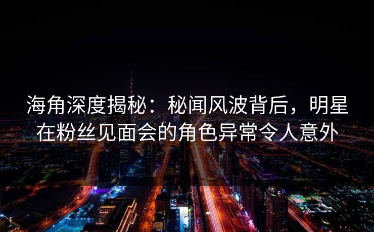 海角深度揭秘：秘闻风波背后，明星在粉丝见面会的角色异常令人意外