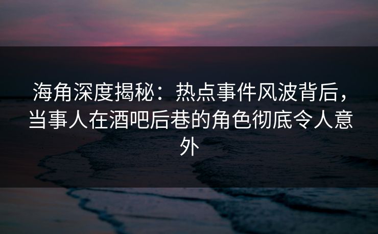 海角深度揭秘：热点事件风波背后，当事人在酒吧后巷的角色彻底令人意外