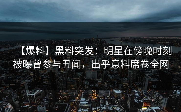 【爆料】黑料突发：明星在傍晚时刻被曝曾参与丑闻，出乎意料席卷全网