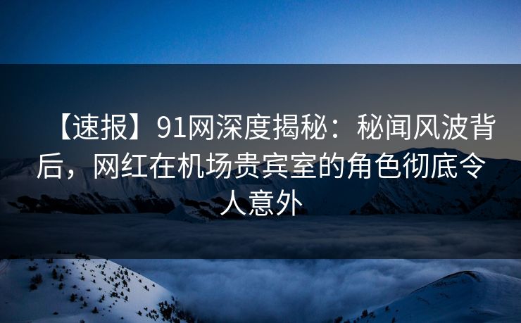 【速报】91网深度揭秘：秘闻风波背后，网红在机场贵宾室的角色彻底令人意外