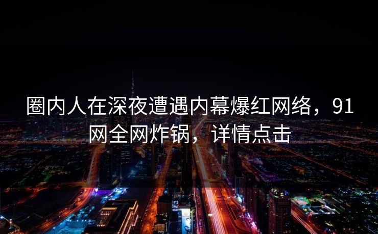 圈内人在深夜遭遇内幕爆红网络，91网全网炸锅，详情点击