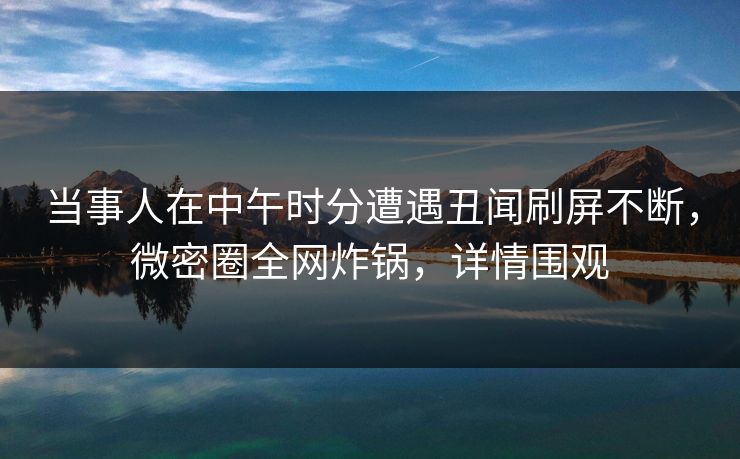 当事人在中午时分遭遇丑闻刷屏不断，微密圈全网炸锅，详情围观