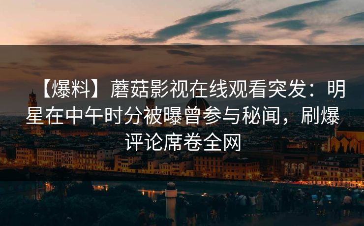 【爆料】蘑菇影视在线观看突发：明星在中午时分被曝曾参与秘闻，刷爆评论席卷全网