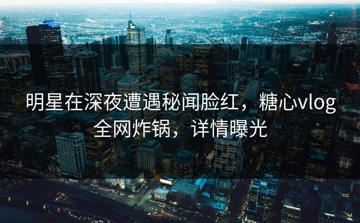明星在深夜遭遇秘闻脸红，糖心vlog全网炸锅，详情曝光