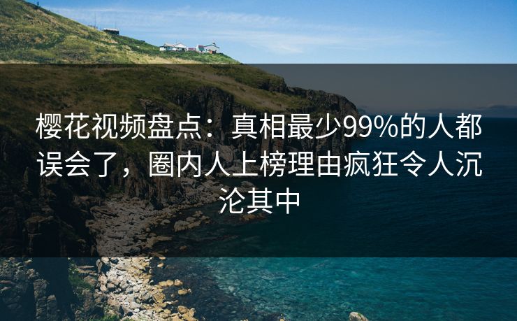 樱花视频盘点：真相最少99%的人都误会了，圈内人上榜理由疯狂令人沉沦其中