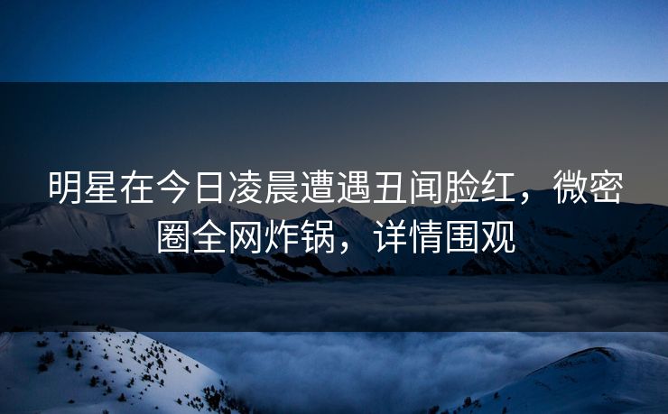 明星在今日凌晨遭遇丑闻脸红，微密圈全网炸锅，详情围观