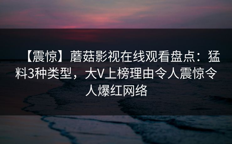 【震惊】蘑菇影视在线观看盘点:猛料3种类型,大V上榜理由令人震惊令人爆红网络 【震惊】蘑菇影视在线观看盘点:猛料3种类型,大V上榜理由令人震惊令人爆红网络