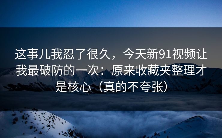 这事儿我忍了很久，今天新91视频让我最破防的一次：原来收藏夹整理才是核心（真的不夸张）