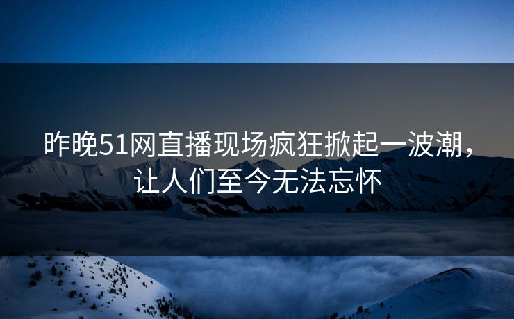 昨晚51网直播现场疯狂掀起一波潮，让人们至今无法忘怀